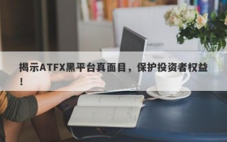 揭示ATFX黑平台真面目，保护投资者权益！