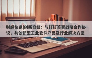 财经快讯|创新奇智：与钉钉签署战略合作协议，共创新型工业软件产品及行业解决方案