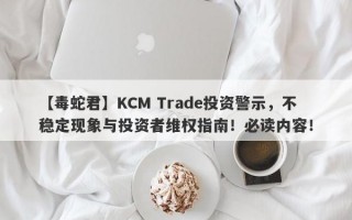 【毒蛇君】KCM Trade投资警示，不稳定现象与投资者维权指南！必读内容！