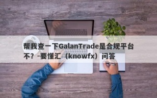 帮我查一下GalanTrade是合规平台不？-要懂汇（knowfx）问答