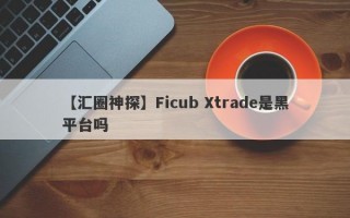 【汇圈神探】Ficub Xtrade是黑平台吗

