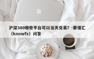 沪深300哪些平台可以当天交易？-要懂汇（knowfx）问答