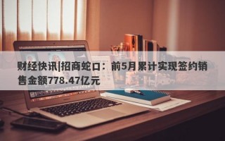 财经快讯|招商蛇口：前5月累计实现签约销售金额778.47亿元