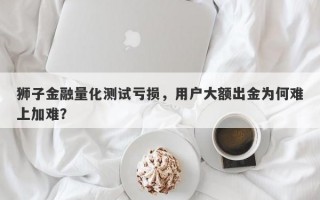 狮子金融量化测试亏损，用户大额出金为何难上加难？