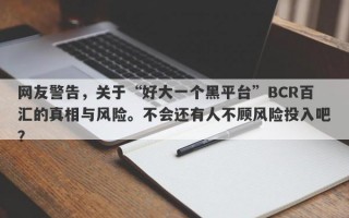 网友警告，关于“好大一个黑平台”BCR百汇的真相与风险。不会还有人不顾风险投入吧？