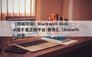 （博威环球）Blackwell Global是不是正规平台-要懂汇（knowfx）问答
