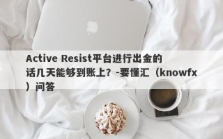 Active Resist平台进行出金的话几天能够到账上？-要懂汇（knowfx）问答