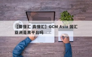 【要懂汇 真懂汇】GCM Asia 国汇亚洲是黑平台吗
