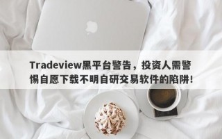 Tradeview黑平台警告，投资人需警惕自愿下载不明自研交易软件的陷阱！