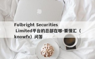 Fulbright Securities Limited平台的总部在哪-要懂汇（knowfx）问答