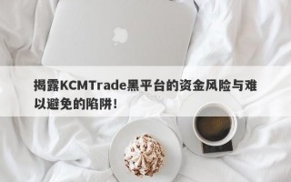 揭露KCMTrade黑平台的资金风险与难以避免的陷阱！