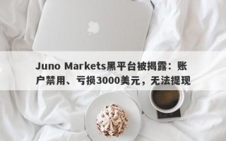 Juno Markets黑平台被揭露：账户禁用、亏损3000美元，无法提现