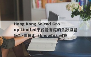 Hong Kong Selead Group Limited平台是香港的金融监管吗？-要懂汇（knowfx）问答