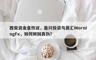 西安资金盘热议，盈兴投资与晨汇MorningFx，如何辨别真伪？