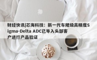 财经快讯|芯海科技：新一代车规级高精度Sigma-Delta ADC已导入头部客户进行产品验证