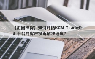 【汇圈神探】如何评估KCM Trade外汇平台的客户投诉解决速度？