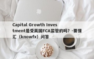 Capital Growth Investment是受英国FCA监管的吗？-要懂汇（knowfx）问答