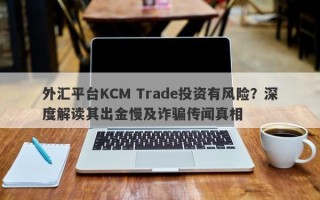 外汇平台KCM Trade投资有风险？深度解读其出金慢及诈骗传闻真相