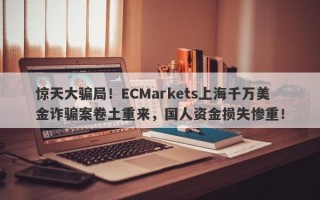 惊天大骗局！ECMarkets上海千万美金诈骗案卷土重来，国人资金损失惨重！