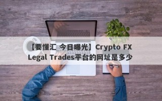 【要懂汇 今日曝光】Crypto FX Legal Trades平台的网址是多少

