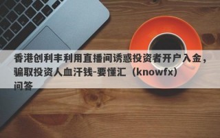 香港创利丰利用直播间诱惑投资者开户入金，骗取投资人血汗钱-要懂汇（knowfx）问答