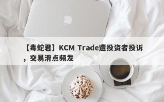 【毒蛇君】KCM Trade遭投资者投诉，交易滑点频发
