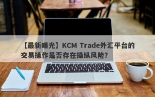 【最新曝光】KCM Trade外汇平台的交易操作是否存在操纵风险？
