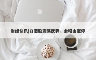 财经快讯|白酒股震荡反弹，会稽山涨停