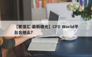 【要懂汇 最新曝光】CFD World平台合规么？
