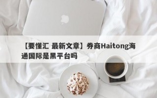 【要懂汇 最新文章】券商Haitong海通国际是黑平台吗
