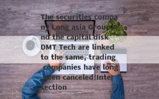 The securities company Long asia Group and the capital disk DMT Tech are linked to the same, trading companies have long been canceled!Intersection