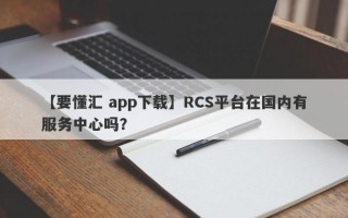 【要懂汇 app下载】RCS平台在国内有服务中心吗？
