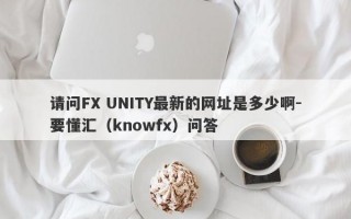 请问FX UNITY最新的网址是多少啊-要懂汇（knowfx）问答