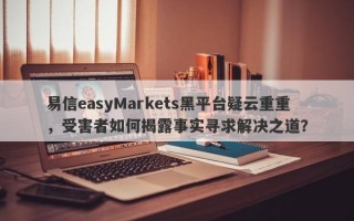 易信easyMarkets黑平台疑云重重，受害者如何揭露事实寻求解决之道？