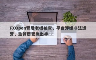 FXOpen背后老板被查，平台涉嫌非法运营，监管层紧急出手