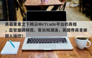 黑幕重重之下揭示WeTrade平台的真相，监管漏洞频现、客诉如潮涌，英国券商竟被国人操控！