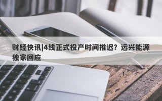 财经快讯|4线正式投产时间推迟？远兴能源独家回应