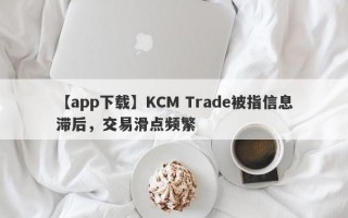 【app下载】KCM Trade被指信息滞后，交易滑点频繁
