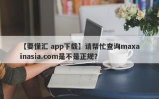 【要懂汇 app下载】请帮忙查询maxainasia.com是不是正规？
