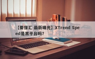 【要懂汇 最新曝光】XTrend Speed是黑平台吗？
