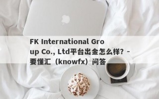 FK International Group Co., Ltd平台出金怎么样？-要懂汇（knowfx）问答