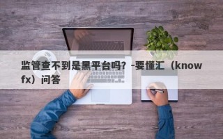 监管查不到是黑平台吗？-要懂汇（knowfx）问答