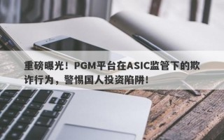 重磅曝光！PGM平台在ASIC监管下的欺诈行为，警惕国人投资陷阱！