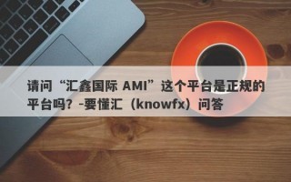 请问“汇鑫国际 AMI”这个平台是正规的平台吗？-要懂汇（knowfx）问答