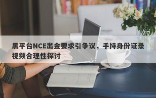 黑平台NCE出金要求引争议，手持身份证录视频合理性探讨