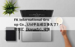 FK International Group Co., Ltd平台成立多久了？-要懂汇（knowfx）问答