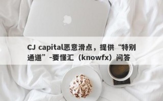 CJ capital恶意滑点，提供“特别通道”-要懂汇（knowfx）问答