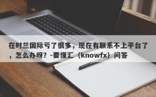 在时兰国际亏了很多，现在有联系不上平台了，怎么办呀？-要懂汇（knowfx）问答