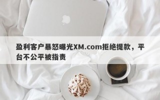 盈利客户暴怒曝光XM.com拒绝提款，平台不公平被指责