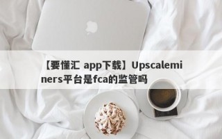 【要懂汇 app下载】Upscaleminers平台是fca的监管吗
